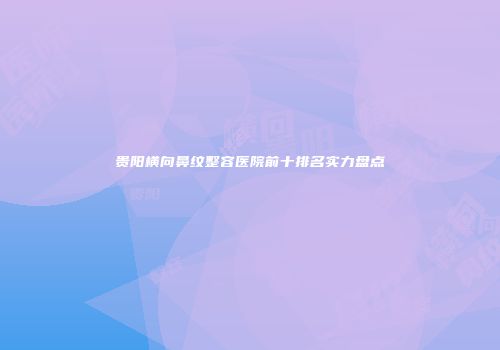 贵阳横向鼻纹整容医院前十排名实力盘点