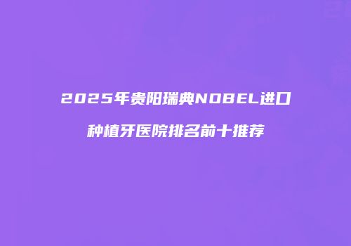 2025年贵阳瑞典NOBEL进口种植牙医院排名前十推荐