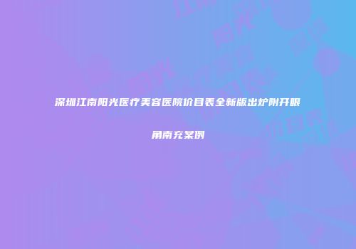 深圳江南阳光医疗美容医院价目表全新版出炉附开眼角南充案例