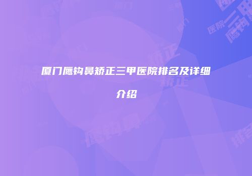 厦门鹰钩鼻矫正三甲医院排名及详细介绍