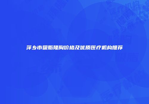 萍乡市吸脂隆胸价格及优质医疗机构推荐