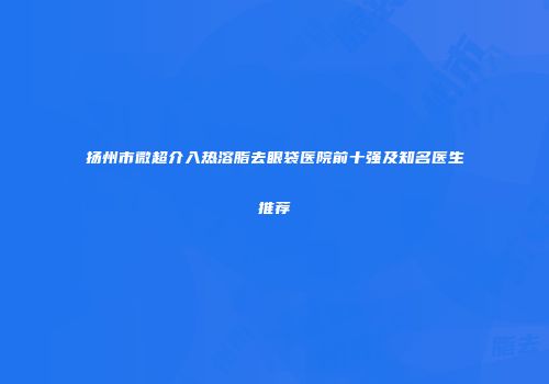 扬州市微超介入热溶脂去眼袋医院前十强及知名医生推荐