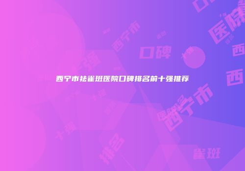 西宁市祛雀斑医院口碑排名前十强推荐