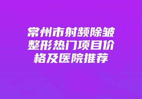 常州市射频除皱整形热门项目价格及医院推荐