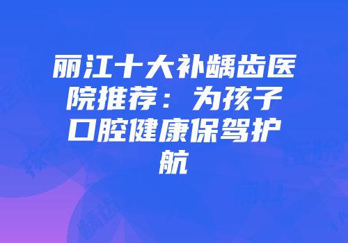 丽江十大补龋齿医院推荐：为孩子口腔健康保驾护航