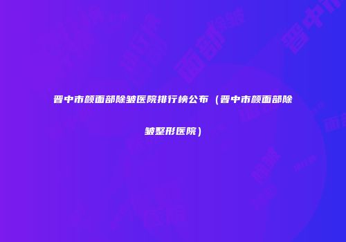 晋中市颜面部除皱医院排行榜公布（晋中市颜面部除皱整形医院）