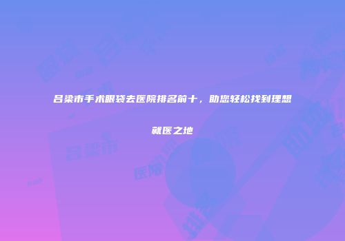 吕梁市手术眼袋去医院排名前十，助您轻松找到理想就医之地