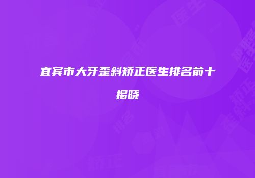 宜宾市大牙歪斜矫正医生排名前十揭晓
