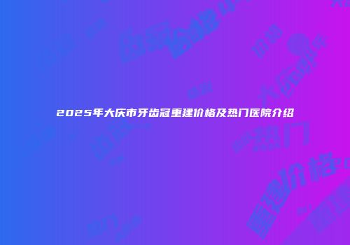 2025年大庆市牙齿冠重建价格及热门医院介绍