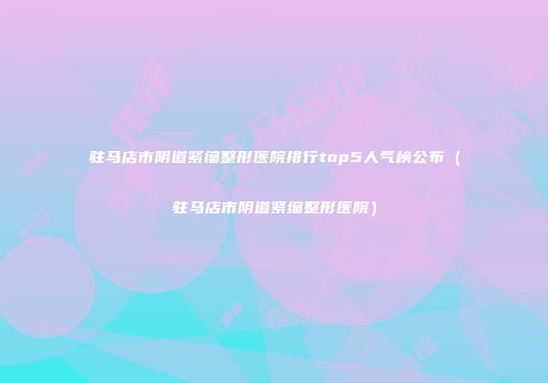 驻马店市阴道紧缩整形医院排行top5人气榜公布（驻马店市阴道紧缩整形医院）