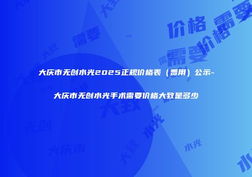 大庆市无创水光2025正规价格表（费用）公示-大庆市无创水光手术需要价格大致是多少