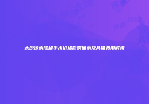 太原像素除皱手术价格影响因素及具体费用解析