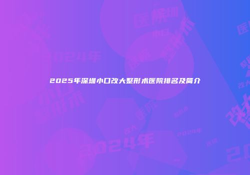 2025年深圳小口改大整形术医院排名及简介