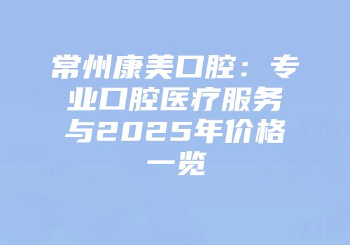常州康美口腔：专业口腔医疗服务与2025年价格一览