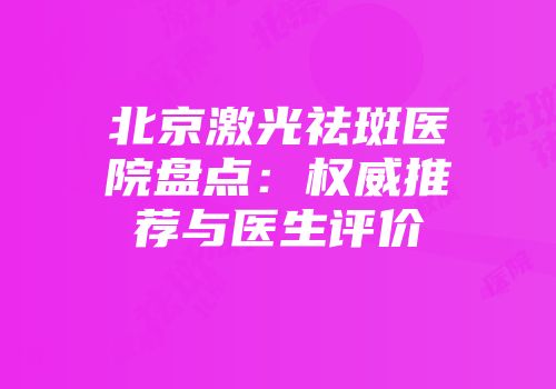 北京激光祛斑医院盘点：权威推荐与医生评价