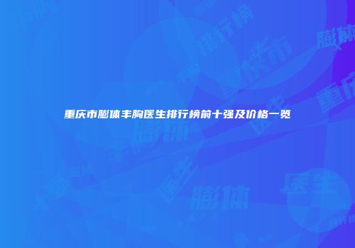 重庆市膨体丰胸医生排行榜前十强及价格一览