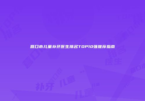 营口市儿童补牙医生排名TOP10强推荐指南