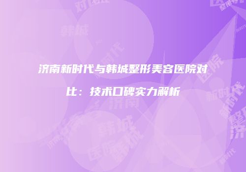 济南新时代与韩城整形美容医院对比：技术口碑实力解析