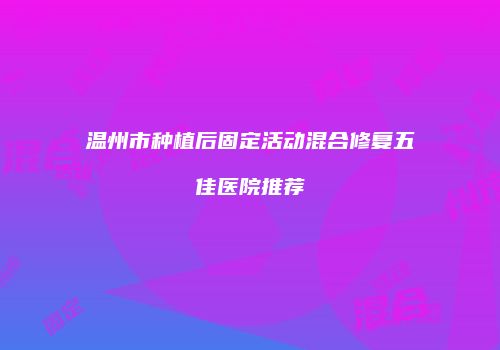 温州市种植后固定活动混合修复五佳医院推荐
