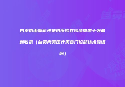 自贡市面部彩光祛斑医院在榜清单前十强最新收录（自贡尚美医疗美容门诊部技术靠谱吗）