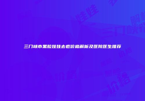 三门峡市黑脸娃娃去痘价格解析及医院医生推荐