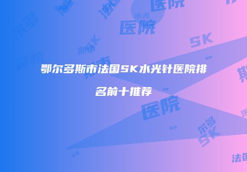 鄂尔多斯市法国SK水光针医院排名前十推荐
