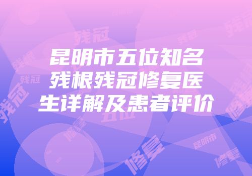 昆明市五位知名残根残冠修复医生详解及患者评价