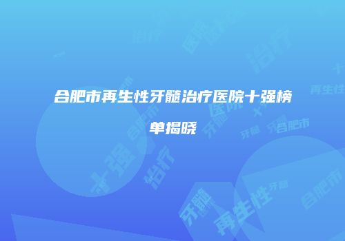 合肥市再生性牙髓治疗医院十强榜单揭晓