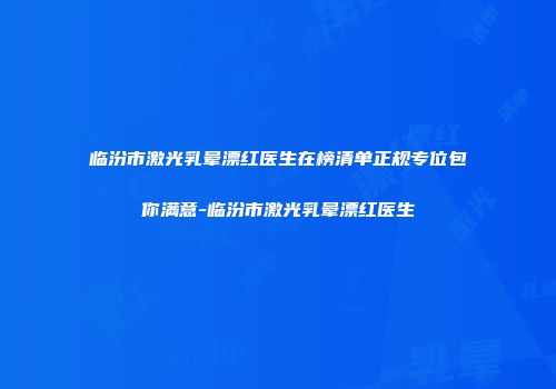 临汾市激光乳晕漂红医生在榜清单正规专位包你满意-临汾市激光乳晕漂红医生