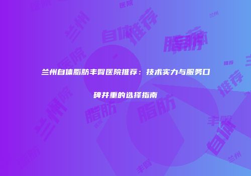 兰州自体脂肪丰臀医院推荐：技术实力与服务口碑并重的选择指南