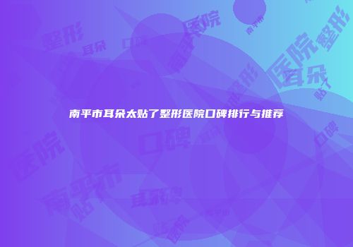 南平市耳朵太贴了整形医院口碑排行与推荐