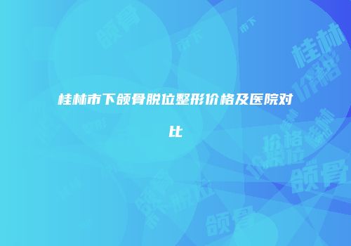 桂林市下颌骨脱位整形价格及医院对比