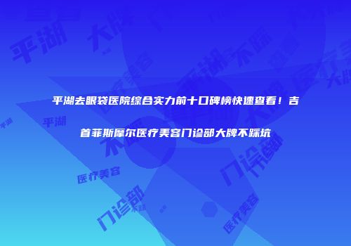 平湖去眼袋医院综合实力前十口碑榜快速查看！吉首菲斯摩尔医疗美容门诊部大牌不踩坑