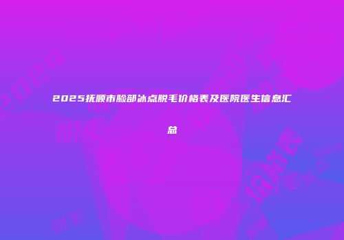 2025抚顺市脸部冰点脱毛价格表及医院医生信息汇总