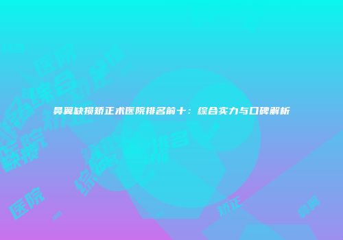 鼻翼缺损矫正术医院排名前十：综合实力与口碑解析