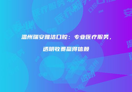 温州瑞安雅洁口腔：专业医疗服务，透明收费赢得信赖