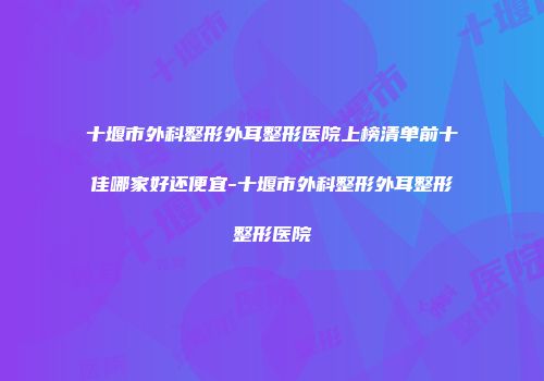 十堰市外科整形外耳整形医院上榜清单前十佳哪家好还便宜-十堰市外科整形外耳整形整形医院