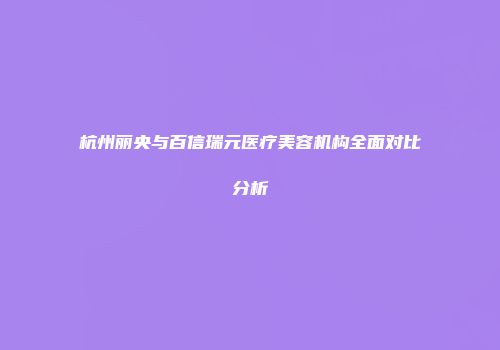 杭州丽央与百信瑞元医疗美容机构全面对比分析