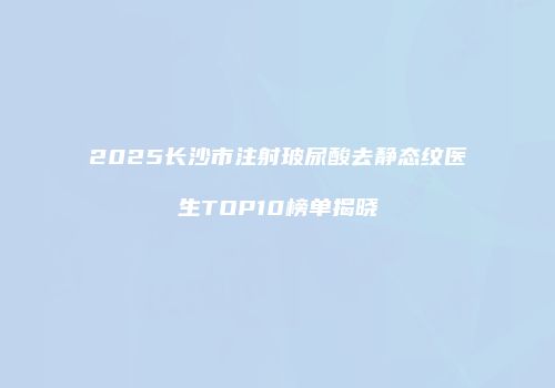 2025长沙市注射玻尿酸去静态纹医生TOP10榜单揭晓
