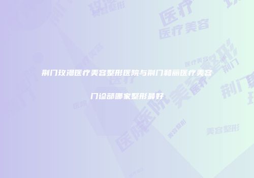 荆门玫漫医疗美容整形医院与荆门和丽医疗美容门诊部哪家整形最好