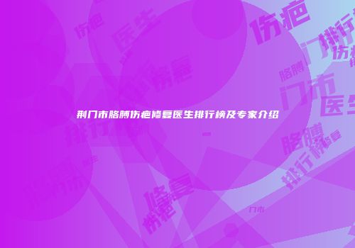 荆门市胳膊伤疤修复医生排行榜及专家介绍