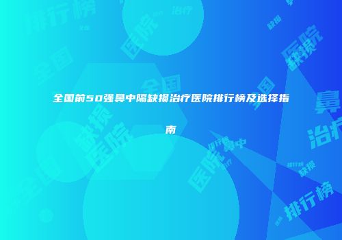 全国前50强鼻中隔缺损治疗医院排行榜及选择指南