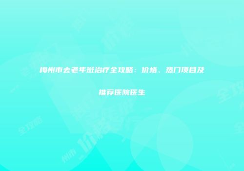 梅州市去老年斑治疗全攻略：价格、热门项目及推荐医院医生