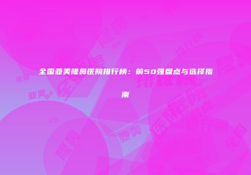 全国亚美隆鼻医院排行榜：前50强盘点与选择指南