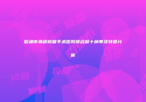 昭通市鼻部修复手术医院排名前十榜单及特色分析