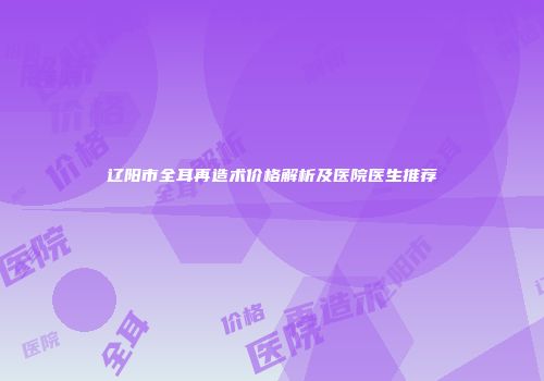 辽阳市全耳再造术价格解析及医院医生推荐