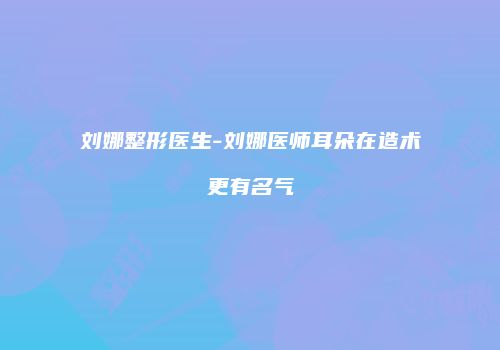 刘娜整形医生-刘娜医师耳朵在造术更有名气