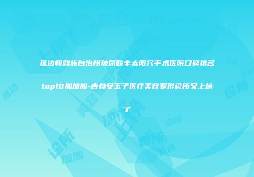 延边朝鲜族自治州玻尿酸丰太阳穴手术医院口碑排名top10加加加-吉林安玉子医疗美容整形诊所又上榜了
