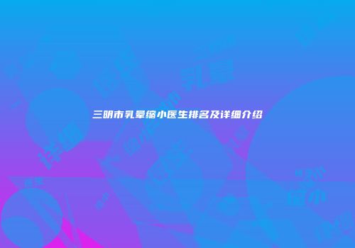 三明市乳晕缩小医生排名及详细介绍