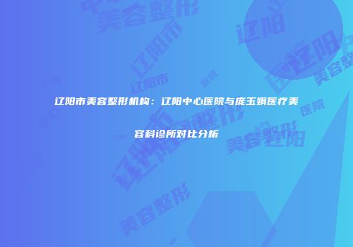 辽阳市美容整形机构：辽阳中心医院与庞玉娟医疗美容科诊所对比分析